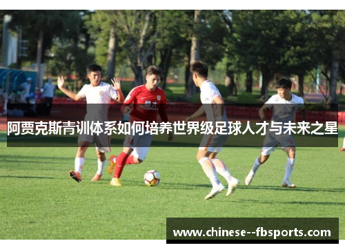 阿贾克斯青训体系如何培养世界级足球人才与未来之星 阿贾克斯青训体系如何培养世界级足球人才与未来之星