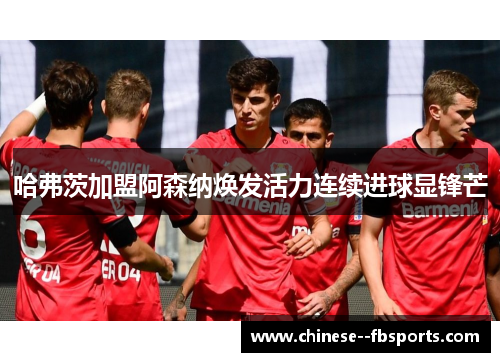 哈弗茨加盟阿森纳焕发活力连续进球显锋芒 哈弗茨加盟阿森纳焕发活力连续进球显锋芒