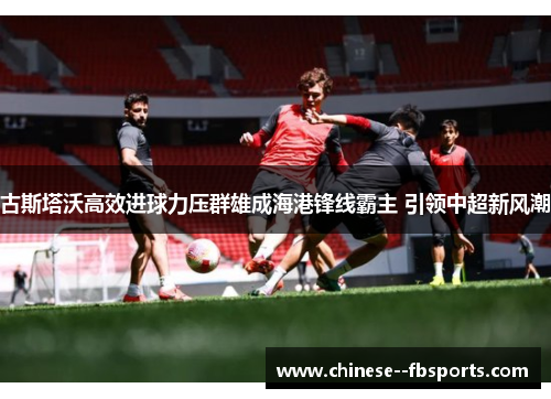 古斯塔沃高效进球力压群雄成海港锋线霸主 引领中超新风潮 古斯塔沃高效进球力压群雄成海港锋线霸主 引领中超新风潮